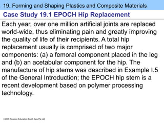 19. Forming and Shaping Plastics and Composite Materials
2005 Pearson Education South Asia Pte Ltd
Case Study 19.1 EPOCH Hip Replacement
Each year, over one million artificial joints are replaced
world-wide, thus eliminating pain and greatly improving
the quality of life of their recipients. A total hip
replacement usually is comprised of two major
components: (a) a femoral component placed in the leg
and (b) an acetabular component for the hip. The
manufacture of hip stems was described in Example I.5
of the General Introduction; the EPOCH hip stem is a
recent development based on polymer processing
technology.
 