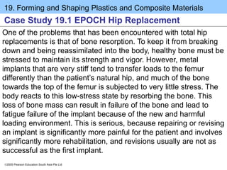 19. Forming and Shaping Plastics and Composite Materials
2005 Pearson Education South Asia Pte Ltd
Case Study 19.1 EPOCH Hip Replacement
One of the problems that has been encountered with total hip
replacements is that of bone resorption. To keep it from breaking
down and being reassimilated into the body, healthy bone must be
stressed to maintain its strength and vigor. However, metal
implants that are very stiff tend to transfer loads to the femur
differently than the patient’s natural hip, and much of the bone
towards the top of the femur is subjected to very little stress. The
body reacts to this low-stress state by resorbing the bone. This
loss of bone mass can result in failure of the bone and lead to
fatigue failure of the implant because of the new and harmful
loading environment. This is serious, because repairing or revising
an implant is significantly more painful for the patient and involves
significantly more rehabilitation, and revisions usually are not as
successful as the first implant.
 