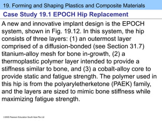 19. Forming and Shaping Plastics and Composite Materials
2005 Pearson Education South Asia Pte Ltd
Case Study 19.1 EPOCH Hip Replacement
A new and innovative implant design is the EPOCH
system, shown in Fig. 19.12. In this system, the hip
consists of three layers: (1) an outermost layer
comprised of a diffusion-bonded (see Section 31.7)
titanium-alloy mesh for bone in-growth, (2) a
thermoplastic polymer layer intended to provide a
stiffness similar to bone, and (3) a cobalt-alloy core to
provide static and fatigue strength. The polymer used in
this hip is from the polyaryletherketone (PAEK) family,
and the layers are sized to mimic bone stiffness while
maximizing fatigue strength.
 