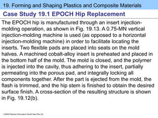 19. Forming and Shaping Plastics and Composite Materials
2005 Pearson Education South Asia Pte Ltd
Case Study 19.1 EPOCH Hip Replacement
The EPOCH hip is manufactured through an insert injection-
molding operation, as shown in Fig. 19.13. A 0.75-MN vertical
injection-molding machine is used (as opposed to a horizontal
injection-molding machine) in order to facilitate locating the
inserts. Two flexible pads are placed into seats on the mold
halves. A machined cobalt-alloy insert is preheated and placed in
the bottom half of the mold. The mold is closed, and the polymer
is injected into the cavity, thus adhering to the insert, partially
permeating into the porous pad, and integrally locking all
components together. After the part is ejected from the mold, the
flash is trimmed, and the hip stem is finished to obtain the desired
surface finish. A cross-section of the resulting structure is shown
in Fig. 19.12(b).
 