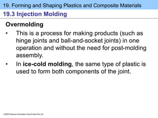 19. Forming and Shaping Plastics and Composite Materials
2005 Pearson Education South Asia Pte Ltd
19.3 Injection Molding
Overmolding
• This is a process for making products (such as
hinge joints and ball-and-socket joints) in one
operation and without the need for post-molding
assembly.
• In ice-cold molding, the same type of plastic is
used to form both components of the joint.
 