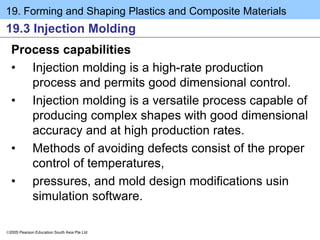19. Forming and Shaping Plastics and Composite Materials
2005 Pearson Education South Asia Pte Ltd
19.3 Injection Molding
Process capabilities
• Injection molding is a high-rate production
process and permits good dimensional control.
• Injection molding is a versatile process capable of
producing complex shapes with good dimensional
accuracy and at high production rates.
• Methods of avoiding defects consist of the proper
control of temperatures,
• pressures, and mold design modifications usin
simulation software.
 