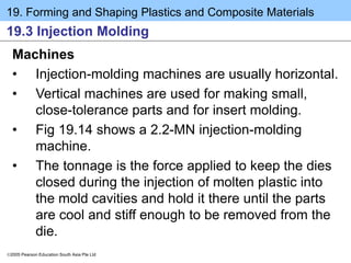 19. Forming and Shaping Plastics and Composite Materials
2005 Pearson Education South Asia Pte Ltd
19.3 Injection Molding
Machines
• Injection-molding machines are usually horizontal.
• Vertical machines are used for making small,
close-tolerance parts and for insert molding.
• Fig 19.14 shows a 2.2-MN injection-molding
machine.
• The tonnage is the force applied to keep the dies
closed during the injection of molten plastic into
the mold cavities and hold it there until the parts
are cool and stiff enough to be removed from the
die.
 