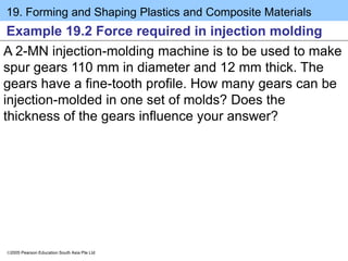 19. Forming and Shaping Plastics and Composite Materials
2005 Pearson Education South Asia Pte Ltd
Example 19.2 Force required in injection molding
A 2-MN injection-molding machine is to be used to make
spur gears 110 mm in diameter and 12 mm thick. The
gears have a fine-tooth profile. How many gears can be
injection-molded in one set of molds? Does the
thickness of the gears influence your answer?
 