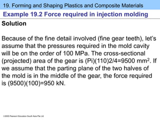 19. Forming and Shaping Plastics and Composite Materials
2005 Pearson Education South Asia Pte Ltd
Example 19.2 Force required in injection molding
Solution
Because of the fine detail involved (fine gear teeth), let’s
assume that the pressures required in the mold cavity
will be on the order of 100 MPa. The cross-sectional
(projected) area of the gear is (Pi)(110)2/4=9500 mm2. If
we assume that the parting plane of the two halves of
the mold is in the middle of the gear, the force required
is (9500)(100)=950 kN.
 