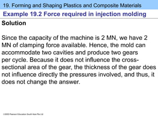 19. Forming and Shaping Plastics and Composite Materials
2005 Pearson Education South Asia Pte Ltd
Example 19.2 Force required in injection molding
Solution
Since the capacity of the machine is 2 MN, we have 2
MN of clamping force available. Hence, the mold can
accommodate two cavities and produce two gears
per cycle. Because it does not influence the cross-
sectional area of the gear, the thickness of the gear does
not influence directly the pressures involved, and thus, it
does not change the answer.
 