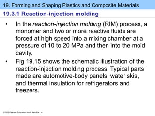 19. Forming and Shaping Plastics and Composite Materials
2005 Pearson Education South Asia Pte Ltd
19.3.1 Reaction-injection molding
• In the reaction-injection molding (RIM) process, a
monomer and two or more reactive fluids are
forced at high speed into a mixing chamber at a
pressure of 10 to 20 MPa and then into the mold
cavity.
• Fig 19.15 shows the schematic illustration of the
reaction-injection molding process. Typical parts
made are automotive-body panels, water skis,
and thermal insulation for refrigerators and
freezers.
 