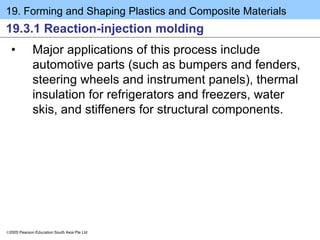 19. Forming and Shaping Plastics and Composite Materials
2005 Pearson Education South Asia Pte Ltd
19.3.1 Reaction-injection molding
• Major applications of this process include
automotive parts (such as bumpers and fenders,
steering wheels and instrument panels), thermal
insulation for refrigerators and freezers, water
skis, and stiffeners for structural components.
 