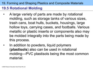 19. Forming and Shaping Plastics and Composite Materials
2005 Pearson Education South Asia Pte Ltd
19.5 Rotational Molding
• A large variety of parts are made by rotational
molding, such as storage tanks of various sizes,
trash cans, boat hulls, buckets, housings, large
hollow toys, carrying cases, and footballs. Various
metallic or plastic inserts or components also may
be molded integrally into the parts being made by
this process.
• In addition to powders, liquid polymers
(plastisols) also can be used in rotational
molding—PVC plastisols being the most common
material.
 