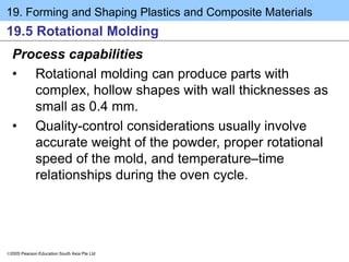 19. Forming and Shaping Plastics and Composite Materials
2005 Pearson Education South Asia Pte Ltd
19.5 Rotational Molding
Process capabilities
• Rotational molding can produce parts with
complex, hollow shapes with wall thicknesses as
small as 0.4 mm.
• Quality-control considerations usually involve
accurate weight of the powder, proper rotational
speed of the mold, and temperature–time
relationships during the oven cycle.
 