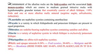 Commonest of the alkaline rocks are the foid-syenites and the associated foid-
monzo-syenites which are coarse to medium grained intrusive rocks with
hypidiomorphic granular texture that essentially consist of alkali feldspar, >10%
foids and one or more alkaline mafic mineral (aegirine augite, arfvedsonite,
riebeckite).
Laurdalite are nepheline syenites containing anorthoclase
Foyaite is a variety in which feldspathoids and potassium feldspars are present in
equal proportion.
Ditroites are sodalite-bearing nepheline syenites containing sanidine and albite.
Juvite is a variety of nepheline syenite in which feldspar is exclusively potassium
feldspar.
Mariupolites are albite-rich nepheline syenites.
Mafic and opaque minerals 0-30% --- Foid syenites, 30-60% --- Malignite and 60-
90% --- Shonkinite (HERE FOIDS ARE 10-60% AND PLAGIOCLASE IN TF IS 0-
10%)
 