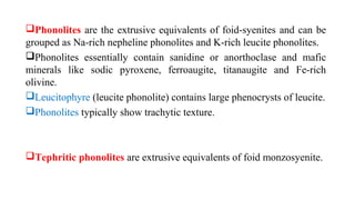 Phonolites are the extrusive equivalents of foid-syenites and can be
grouped as Na-rich nepheline phonolites and K-rich leucite phonolites.
Phonolites essentially contain sanidine or anorthoclase and mafic
minerals like sodic pyroxene, ferroaugite, titanaugite and Fe-rich
olivine.
Leucitophyre (leucite phonolite) contains large phenocrysts of leucite.
Phonolites typically show trachytic texture.
Tephritic phonolites are extrusive equivalents of foid monzosyenite.
 