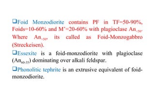 Foid Monzodiorite contains PF in TF=50-90%,
Foids=10-60% and M’=20-60% with plagioclase An<50.
Where An>50, its called as Foid-Monzogabbro
(Streckeisen).
Essexite is a foid-monzodiorite with plagioclase
(An60-35) dominating over alkali feldspar.
Phonolitic tephrite is an extrusive equivalent of foid-
monzodiorite.
 