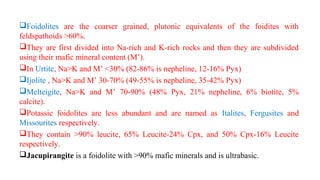 Foidolites are the coarser grained, plutonic equivalents of the foidites with
feldspathoids >60%.
They are first divided into Na-rich and K-rich rocks and then they are subdivided
using their mafic mineral content (M’).
In Urtite, Na>K and M’ <30% (82-86% is nepheline, 12-16% Pyx)
Ijolite , Na>K and M’ 30-70% (49-55% is nepheline, 35-42% Pyx)
Melteigite, Na>K and M’ 70-90% (48% Pyx, 21% nepheline, 6% biotite, 5%
calcite).
Potassic foidolites are less abundant and are named as Italites, Fergusites and
Missourites respectively.
They contain >90% leucite, 65% Leucite-24% Cpx, and 50% Cpx-16% Leucite
respectively.
Jacupirangite is a foidolite with >90% mafic minerals and is ultrabasic.
 