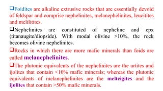 Foidites are alkaline extrusive rocks that are essentially devoid
of feldspar and comprise nephelinites, melanephelinites, leucitites
and melilitites.
Nephelinites are constituted of nepheline and cpx
(titanaugite/diopside). With modal olivine >10%, the rock
becomes olivine nephelinites.
Rocks in which there are more mafic minerals than foids are
called melanephelinites.
The plutonic equivalents of the nephelinites are the urtites and
ijolites that contain <10% mafic minerals; whereas the plutonic
equivalents of melanephelinites are the melteigites and the
ijolites that contain >50% mafic minerals.
 