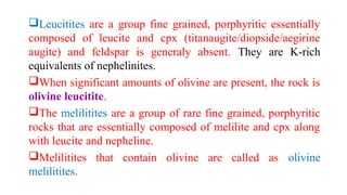 Leucitites are a group fine grained, porphyritic essentially
composed of leucite and cpx (titanaugite/diopside/aegirine
augite) and feldspar is generaly absent. They are K-rich
equivalents of nephelinites.
When significant amounts of olivine are present, the rock is
olivine leucitite.
The melilitites are a group of rare fine grained, porphyritic
rocks that are essentially composed of melilite and cpx along
with leucite and nepheline.
Melilitites that contain olivine are called as olivine
melilitites.
 