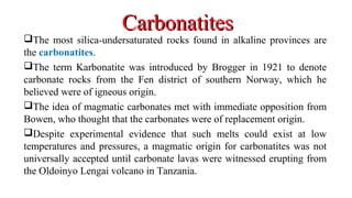The most silica-undersaturated rocks found in alkaline provinces are
the carbonatites.
The term Karbonatite was introduced by Brogger in 1921 to denote
carbonate rocks from the Fen district of southern Norway, which he
believed were of igneous origin.
The idea of magmatic carbonates met with immediate opposition from
Bowen, who thought that the carbonates were of replacement origin.
Despite experimental evidence that such melts could exist at low
temperatures and pressures, a magmatic origin for carbonatites was not
universally accepted until carbonate lavas were witnessed erupting from
the Oldoinyo Lengai volcano in Tanzania.
CarbonatitesCarbonatites
 