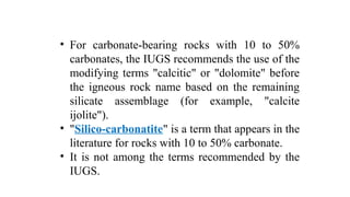 • For carbonate-bearing rocks with 10 to 50%
carbonates, the IUGS recommends the use of the
modifying terms "calcitic" or "dolomite" before
the igneous rock name based on the remaining
silicate assemblage (for example, "calcite
ijolite").
• "Silico-carbonatite" is a term that appears in the
literature for rocks with 10 to 50% carbonate.
• It is not among the terms recommended by the
IUGS.
 