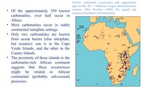 African carbonatite occurrences and approximate
ages in Ma. OL = Oldoinyo Lengai natrocarbonatite
volcano. After Woolley (1989) The spatial and
temporal distribution of carbonatites.
• Of the approximately 350 known
carbonatites, over half occur in
Africa.
• Most carbonatites occur in stable
continental intraplate settings.
• Only two carbonatites are known
from ocean basins (also intraplate,
but oceanic): one is in the Cape
Verde Islands, and the other in the
Canary Islands.
• The proximity of these islands to the
carbonatite-rich African continent
suggests that these occurrences
might be related to African
continental (probably sub-crustal)
processes.
 