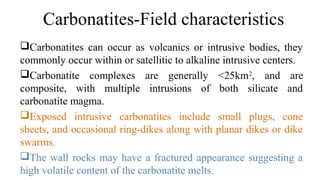Carbonatites can occur as volcanics or intrusive bodies, they
commonly occur within or satellitic to alkaline intrusive centers.
Carbonatite complexes are generally <25km2
, and are
composite, with multiple intrusions of both silicate and
carbonatite magma.
Exposed intrusive carbonatites include small plugs, cone
sheets, and occasional ring-dikes along with planar dikes or dike
swarms.
The wall rocks may have a fractured appearance suggesting a
high volatile content of the carbonatite melts.
Carbonatites-Field characteristics
 