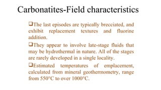 The last episodes are typically brecciated, and
exhibit replacement textures and fluorine
addition.
They appear to involve late-stage fluids that
may be hydrothermal in nature. All of the stages
are rarely developed in a single locality.
Estimated temperatures of emplacement,
calculated from mineral geothermometry, range
from 550°C to over 1000°C.
Carbonatites-Field characteristics
 