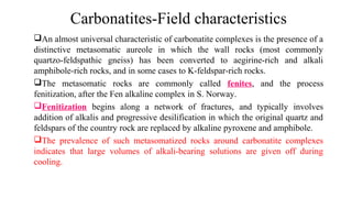An almost universal characteristic of carbonatite complexes is the presence of a
distinctive metasomatic aureole in which the wall rocks (most commonly
quartzo-feldspathic gneiss) has been converted to aegirine-rich and alkali
amphibole-rich rocks, and in some cases to K-feldspar-rich rocks.
The metasomatic rocks are commonly called fenites, and the process
fenitization, after the Fen alkaline complex in S. Norway.
Fenitization begins along a network of fractures, and typically involves
addition of alkalis and progressive desilification in which the original quartz and
feldspars of the country rock are replaced by alkaline pyroxene and amphibole.
The prevalence of such metasomatized rocks around carbonatite complexes
indicates that large volumes of alkali-bearing solutions are given off during
cooling.
Carbonatites-Field characteristics
 