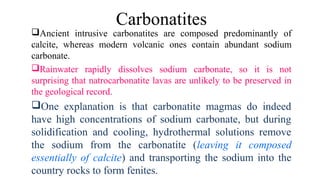 Ancient intrusive carbonatites are composed predominantly of
calcite, whereas modern volcanic ones contain abundant sodium
carbonate.
Rainwater rapidly dissolves sodium carbonate, so it is not
surprising that natrocarbonatite lavas are unlikely to be preserved in
the geological record.
One explanation is that carbonatite magmas do indeed
have high concentrations of sodium carbonate, but during
solidification and cooling, hydrothermal solutions remove
the sodium from the carbonatite (leaving it composed
essentially of calcite) and transporting the sodium into the
country rocks to form fenites.
Carbonatites
 