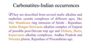 They are described from several mafic alkaline and
nepheline syenite complexes of different ages, like
Mer Mundwara ring intrusion of Sirohi - Rajasthan,
Amba Dongar-Siriwasan alkaline complex of Gujarat
of possible post-Deccan trap age and Elchuru, Borra,
Kunavaram alkaline complexes, Andhra Pradesh and
Niwania pluton, Rajasthan of Precambrian age.
Carbonatites-Indian occurrences
 