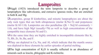 Niggli (1923) introduced the term lamproite to describe a group of
lamprophyre like subvolcanic, and extrusive igneous rocks, that are enriched
in both K and Mg.
Lamproites, group II kimberlites, and minette lamprophyres are about the
only rock types that are both ultrapotassic (molar K/Na>3) and perpotassic
(molar K/Al>1.0). Lamproites are also peralkaline ([K + Na]/Al commonly >
1.0), and have high Mg# (usually>70) as well as high concentrations of the
compatible trace elements Ni and Cr.
At the same time they are highly enriched in incompatible elements like K,
Ti, Rb, Zr, Sr, Ba, and F.
They are depleted in Ca, Na, and Al, which indicate that the mantle source
was depleted in these elements by earlier episodes of partial melting.
The high concentration of K2O is usually reflected in an abundance of
minerals such as leucite, phlogopite and K-richterite.
LamproitesLamproites
 