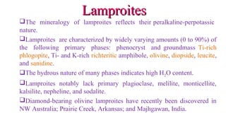 The mineralogy of lamproites reflects their peralkaline-perpotassic
nature.
Lamproites are characterized by widely varying amounts (0 to 90%) of
the following primary phases: phenocryst and groundmass Ti-rich
phlogopite, Ti- and K-rich richteritic amphibole, olivine, diopside, leucite,
and sanidine.
The hydrous nature of many phases indicates high H2O content.
Lamproites notably lack primary plagioclase, melilite, monticellite,
kalsilite, nepheline, and sodalite.
Diamond-bearing olivine lamproites have recently been discovered in
NW Australia; Prairie Creek, Arkansas; and Majhgawan, India.
LamproitesLamproites
 