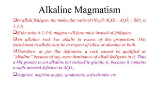 Alkaline Magmatism
In alkali feldspar, the molecular ratio of (Na2O+K2O) : Al2O3 : SiO2 is
1:1:6.
If the ratio is 1:3:6, magma will form mica instead of feldspars.
An alkaline rock has alkalis in excess of this proportion. This
enrichment in alkalis may be in respect of silica or alumina or both.
Therefore, as per this definition, a rock cannot be qualified as
“alkaline” because of say, mere dominance of alkali feldspars in it. Thus
a hbl granite is not alkaline but riebeckite granite is, because it contains
a sodic mineral deficient in Al2O3.
Aegirine, aegirine augite, spodumene, arfvedsonite etc.
 