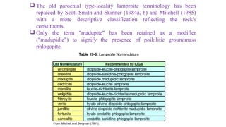  The old parochial type-locality lamproite terminology has been
replaced by Scott-Smith and Skinner (1984a, b) and Mitchell (1985)
with a more descriptive classification reflecting the rock's
constituents.
 Only the term "madupite" has been retained as a modifier
("madupidic") to signify the presence of poikilitic groundmass
phlogopite.
Old Nomenclature
wyomingite diopside-leucite-phlogopite lamproite
orendite diopside-sanidine-phlogopite lamproite
madupite diopside madupidic lamproite
cedricite diopside-leucite lamproite
mamilite leucite-richterite lamproite
wolgidite diopside-leucite-richterite madupidic lamproite
fitzroyite leucite-phlogopite lamproite
verite hyalo-olivine-diopside-phlogopite lamproite
jumillite olivine diopside-richterite madupidic lamproite
fortunite hyalo-enstatite-phlogopite lamproite
cancalite enstatite-sanidine-phlogopite lamproite
From Mitchell and Bergman (1991).
Table 19-6. Lamproite Nomenclature
Recommended by IUGS
 
