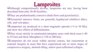 Although compositionally diverse, lamproites are rare, having been
described from only 30-40 localities.
They are predominantly extrusive (both flows and pyroclastics).
Occasional intrusive forms are generally hypabyssal (shallow) dikes,
sills, and vent pipes.
Lamproites are produced in a short magmatic episode (<3 to 10 Ma),
and show few effects of differentiation.
They occur strictly in continental-intraplate areas with thick crust (>40
to 55 km) and thick lithosphere (>150 to 200 km).
Lamproites do not occur within ancient cratons, but concentrate at
cratonal margins in areas that have experienced one or more stages of
compressive orogeny, aborted rifting, and/or post-collisional collapse.
LamproitesLamproites
 