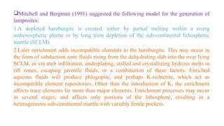 Mitchell and Bergman (1991) suggested the following model for the generation of
lamproites:
1.A depleted harzburgite is created, either by partial melting within a rising
asthenospheric plume or by long term depletion of the sub-continental lithospheric
mantle (SCLM).
2.Later enrichment adds incompatible elements to the harzburgite. This may occur in
the form of subduction zone fluids rising from the dehydrating slab into the over lying
SCLM, or via melt infiltration, underplating, stalled and crystallizing hydrous melts in
rift zones, escaping juvenile fluids, or a combination of these factors. Enriched
aqueous fluids will produce phlogopite, and perhaps K-richterite, which act as
incompatible element repositories. Other than the introduction of K, the enrichment
affects trace elements far more than major elements. Enrichment processes may occur
in several stages, and affects only portions of the lithosphere, resulting in a
heterogeneous sub-continental mantle with variably fertile pockets.
 
