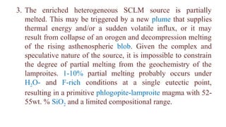 3. The enriched heterogeneous SCLM source is partially
melted. This may be triggered by a new plume that supplies
thermal energy and/or a sudden volatile influx, or it may
result from collapse of an orogen and decompression melting
of the rising asthenospheric blob. Given the complex and
speculative nature of the source, it is impossible to constrain
the degree of partial melting from the geochemistry of the
lamproites. 1-10% partial melting probably occurs under
H2O- and F-rich conditions at a single eutectic point,
resulting in a primitive phlogopite-lamproite magma with 52-
55wt. % SiO2 and a limited compositional range.
 