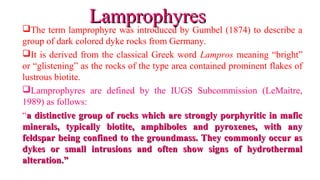 The term lamprophyre was introduced by Gumbel (1874) to describe a
group of dark colored dyke rocks from Germany.
It is derived from the classical Greek word Lampros meaning “bright”
or “glistening” as the rocks of the type area contained prominent flakes of
lustrous biotite.
Lamprophyres are defined by the IUGS Subcommission (LeMaitre,
1989) as follows:
“a distinctive group of rocks which are strongly porphyritic in mafica distinctive group of rocks which are strongly porphyritic in mafic
minerals, typically biotite, amphiboles and pyroxenes, with anyminerals, typically biotite, amphiboles and pyroxenes, with any
feldspar being confined to the groundmass. They commonly occur asfeldspar being confined to the groundmass. They commonly occur as
dykes or small intrusions and often show signs of hydrothermaldykes or small intrusions and often show signs of hydrothermal
alteration.”alteration.”
LamprophyresLamprophyres
 