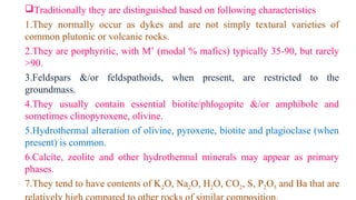Traditionally they are distinguished based on following characteristics
1.They normally occur as dykes and are not simply textural varieties of
common plutonic or volcanic rocks.
2.They are porphyritic, with M’ (modal % mafics) typically 35-90, but rarely
>90.
3.Feldspars &/or feldspathoids, when present, are restricted to the
groundmass.
4.They usually contain essential biotite/phlogopite &/or amphibole and
sometimes clinopyroxene, olivine.
5.Hydrothermal alteration of olivine, pyroxene, biotite and plagioclase (when
present) is common.
6.Calcite, zeolite and other hydrothermal minerals may appear as primary
phases.
7.They tend to have contents of K2O, Na2O, H2O, CO2, S, P2O5 and Ba that are
 