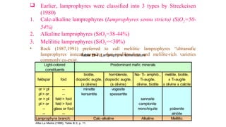 biotite, hornblende, Na- Ti- amphib., melilite, biotite,
feldspar foid diopsidic augite, diopsidic augite, Ti-augite, ± Ti-augite
(± olivine) (± olivine) olivine, biotite ± olivine ± calcite
or > pl -- minette vogesite
pl > or -- kersantite spessartite
or > pl feld > foid sannaite
pl > or feld > foid camptonite
-- glass or foid monchiquite polzenite
-- -- alnöite
Lamprophyre branch: Alkaline Melilitic
After Le Maitre (1989), Table B.3, p. 11.
Calc-alkaline
constituents
Table 19-7. Lamprophyre Nomenclature
Light-colored Predominant mafic minerals
 Earlier, lamprophyres were classified into 3 types by Streckeisen
(1980)
1. Calc-alkaline lamprophyres (lamprophyres sensu stricto) (SiO2=50-
54%)
2. Alkaline lamprophyres (SiO2=38-44%)
3. Melilitic lamprophyres (SiO2=<30%)
• Rock (1987,1991) preferred to call melilitic lamprophyres “ultramafic
lamprophyres instead, arguing that melilite-free and melilite-rich varieties
commonly co-exist.
 
