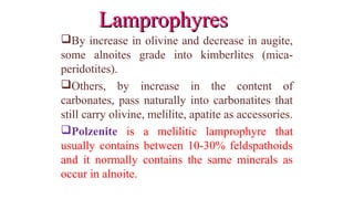 By increase in olivine and decrease in augite,
some alnoites grade into kimberlites (mica-
peridotites).
Others, by increase in the content of
carbonates, pass naturally into carbonatites that
still carry olivine, melilite, apatite as accessories.
Polzenite is a melilitic lamprophyre that
usually contains between 10-30% feldspathoids
and it normally contains the same minerals as
occur in alnoite.
LamprophyresLamprophyres
 