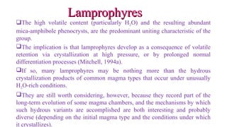 The high volatile content (particularly H2O) and the resulting abundant
mica-amphibole phenocrysts, are the predominant uniting characteristic of the
group.
The implication is that lamprophyres develop as a consequence of volatile
retention via crystallization at high pressure, or by prolonged normal
differentiation processes (Mitchell, 1994a).
If so, many lamprophyres may be nothing more than the hydrous
crystallization products of common magma types that occur under unusually
H2O-rich conditions.
They are still worth considering, however, because they record part of the
long-term evolution of some magma chambers, and the mechanisms by which
such hydrous variants are accomplished are both interesting and probably
diverse (depending on the initial magma type and the conditions under which
it crystallizes).
LamprophyresLamprophyres
 