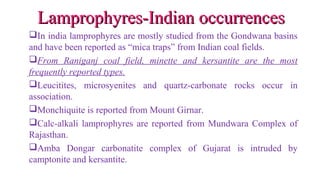 In india lamprophyres are mostly studied from the Gondwana basins
and have been reported as “mica traps” from Indian coal fields.
From Raniganj coal field, minette and kersantite are the most
frequently reported types.
Leucitites, microsyenites and quartz-carbonate rocks occur in
association.
Monchiquite is reported from Mount Girnar.
Calc-alkali lamprophyres are reported from Mundwara Complex of
Rajasthan.
Amba Dongar carbonatite complex of Gujarat is intruded by
camptonite and kersantite.
Lamprophyres-Indian occurrencesLamprophyres-Indian occurrences
 