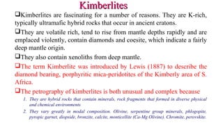 Kimberlites are fascinating for a number of reasons. They are K-rich,
typically ultramafic hybrid rocks that occur in ancient cratons.
They are volatile rich, tend to rise from mantle depths rapidly and are
emplaced violently, contain diamonds and coesite, which indicate a fairly
deep mantle origin.
They also contain xenoliths from deep mantle.
The term Kimberlite was introduced by Lewis (1887) to describe the
diamond bearing, porphyritic mica-peridotites of the Kimberly area of S.
Africa.
The petrography of kimberlites is both unusual and complex because
1. They are hybrid rocks that contain minerals, rock fragments that formed in diverse physical
and chemical environments
2. They vary greatly in modal composition. Olivine, serpentine group minerals, phlogopite,
pyropic garnet, diopside, bronzite, calcite, monticellite (Ca-Mg Olivine). Chromite, perovskite.
KimberlitesKimberlites
 