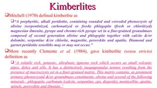 Mitchell (1970) defined kimberlite as
“A porphyritic, alkali peridotite, containing rounded and corroded phenocrysts of
olivine (serpentinized, carbonatized or fresh) phlogopite (fresh or chloritized)
magnesian ilmenite, pyrope and chrome-rich pyrope set in a fine-grained groundmass
composed of second generation olivine and phlogopite together with calcite &/or
dolomite, serpentine &/or chlorite, magnetite, perovskite and apatite. Diamond and
garnet peridotite xenoliths may or may not occur.”
More recently Clemente et al. (1984), gave kimberlite (sensu stricto)
definition as
“A volatile rich, potassic, ultrabasic igneous rock which occurs as small volcanic
pipes, dykes and sills. It has a distinctively inequigranular texture resulting from the
presence of macrocrysts set in a finer-grained matrix. This matrix contains, as prominent
primary phenocrystal &/or groundmass constituents, olivine and several of the following
minerals : phlogopite, carbonate (calcite, serpentine, cpx, diopside), monticellite, apatite,
spinels, perovskite and ilmenite.”
KimberlitesKimberlites
 