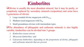 Olivine is usually the most abundant mineral, but it may be partly, or
completely replaced by secondary minerals (serpentine) and some have
3 generaions of olivine
1. Large rounded olivine megacrysts with Fo84-86
2. Medium-sized megacrysts with Fo90
3. Small groundmass olivines with intermediate types.
The abundance of phlogopite and carbonate minerals is also highly
variable, kimberlites can be divided into 3 groups
1. Kimberlites (sensu stricto)
2. Micaceous kimberlites; and
3. Calcareous kimberlites; depending on the proportions of olivine, phlogopite
and carbonate minerals that are present.
KimberlitesKimberlites
 
