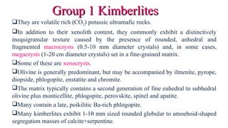 They are volatile rich (CO2) potassic ultramafic rocks.
In addition to their xenolith content, they commonly exhibit a distinctively
inequigranular texture caused by the presence of rounded, anhedral and
fragmented macrocrysts (0.5-10 mm diameter crystals) and, in some cases,
megacrysts (1-20 cm diameter crystals) set in a fine-grained matrix.
Some of these are xenocrysts.
Olivine is generally predominant, but may be accompanied by ilmenite, pyrope,
diopside, phlogopite, enstatite and chromite.
The matrix typically contains a second generation of fine euhedral to subhedral
olivine plus monticellite, phlogopite, perovskite, spinel and apatite.
Many contain a late, poikilitic Ba-rich phlogopite.
Many kimberlites exhibit 1-10 mm sized rounded globular to amoeboid-shaped
segregation masses of calcite+serpentine.
Group 1 KimberlitesGroup 1 Kimberlites
 