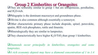 They are texturally similar to group 1 but are ultrapotassic, peralkaline,
and H2O-rich.
Phlogopite is the dominant macrocryst and groundmass phase.
Olivine is also common although essentially a xenocryst.
Other characteristic primary phase include diopside, spinel, perovskite,
apatite, REE-rich phosphates, rutile and ilmenite.
Mineralogically they are similar to lamproites.
They characteristically have higher K2O/TiO2 than group 1 kimberlites.
Diamonds occur principally in kimberlites, orangeites and some
lamproites.
A rich economic deposit may have a diamond concentration of 1 to 1.4
Group 2 Kimberlites or OrangeitesGroup 2 Kimberlites or Orangeites
 