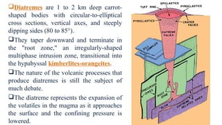 Diatremes are 1 to 2 km deep carrot-
shaped bodies with circular-to-elliptical
cross sections, vertical axes, and steeply
dipping sides (80 to 85°).
They taper downward and terminate in
the "root zone," an irregularly-shaped
multiphase intrusion zone, transitional into
the hypabyssal kimberlites-orangeites.
The nature of the volcanic processes that
produce diatremes is still the subject of
much debate.
The diatreme represents the expansion of
the volatiles in the magma as it approaches
the surface and the confining pressure is
lowered.
 
