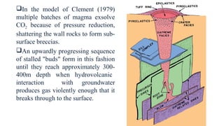 In the model of Clement (1979)
multiple batches of magma exsolve
CO2 because of pressure reduction,
shattering the wall rocks to form sub-
surface breccias.
An upwardly progressing sequence
of stalled "buds" form in this fashion
until they reach approximately 300-
400m depth when hydrovolcanic
interaction with groundwater
produces gas violently enough that it
breaks through to the surface.
 