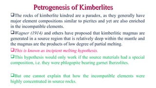 The rocks of kimberlite kindred are a paradox, as they generally have
major element compositions similar to picrites and yet are also enriched
in the incompatible elements.
Wagner (1914) and others have proposed that kimberlitic magmas are
generated in a source region that is relatively deep within the mantle and
the magmas are the products of low degree of partial melting.
This is known as incipient melting hypothesis.
This hypothesis would only work if the source materials had a special
composition, i.e. they were phlogopite bearing garnet lherzolites.
But one cannot explain that how the incompatible elements were
highly concentrated in source rocks.
Petrogenesis of KimberlitesPetrogenesis of Kimberlites
 