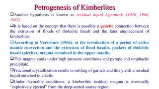 Another hypothesis is known as residual liquid hypothesis (1920, 1966,
1967).
It is based on the concept that there is possibly a genetic connection between
the extrusion of floods of tholeiitic basalt and the later emplacement of
kimberlites.
According to Verschure (1966), at the termination of a period of active
mantle convection and the extrusion of flood basalts, pockets of tholeiitic
basalt (picrites) magma remained in the upper mantle.
This magma cools under high pressure conditions and pyrope and omphacite
precipitate.
Fractional crystallization results in settling of garnets and this yields a residual
liquid enriched in alkalis.
Under favorable conditions, a kimberlitic residual magma is eventually
“explosively ejected” from the deep-seated source region.
Petrogenesis of KimberlitesPetrogenesis of Kimberlites
 